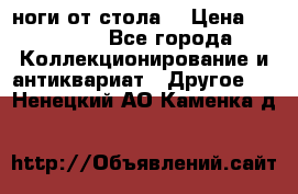 ноги от стола. › Цена ­ 12 000 - Все города Коллекционирование и антиквариат » Другое   . Ненецкий АО,Каменка д.